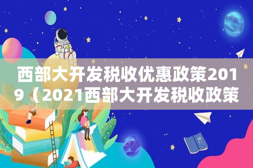 西部大開發(fā)稅收優(yōu)惠政策2019（2021西部大開發(fā)稅收政策優(yōu)惠）