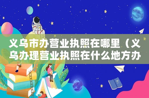 義烏市辦營業(yè)執(zhí)照在哪里（義烏辦理營業(yè)執(zhí)照在什么地方辦理的）