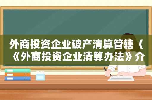 外商投資企業(yè)破產清算管轄（《外商投資企業(yè)清算辦法》介紹怎么寫）