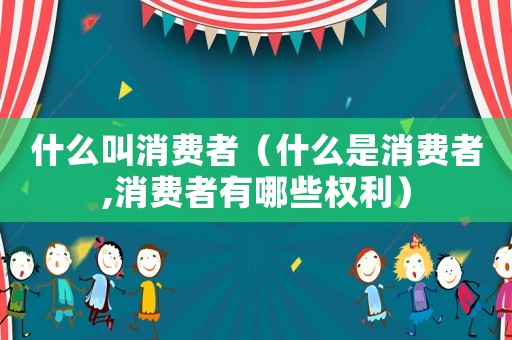 什么叫消費者（什么是消費者,消費者有哪些權(quán)利）