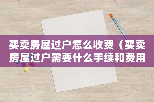 買賣房屋過戶怎么收費（買賣房屋過戶需要什么手續(xù)和費用標準）