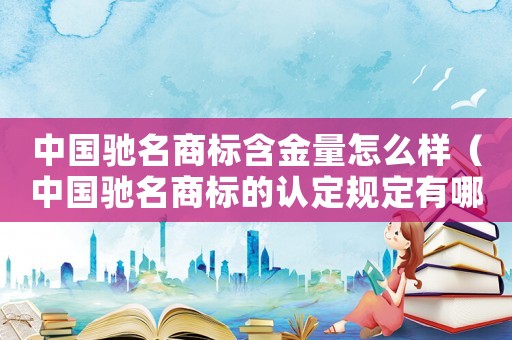 中國馳名商標(biāo)含金量怎么樣（中國馳名商標(biāo)的認(rèn)定規(guī)定有哪些內(nèi)容）