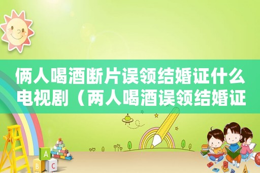 倆人喝酒斷片誤領(lǐng)結(jié)婚證什么電視劇（兩人喝酒誤領(lǐng)結(jié)婚證是什么電視劇）