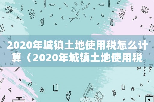 2020年城鎮(zhèn)土地使用稅怎么計算（2020年城鎮(zhèn)土地使用稅計算公式）