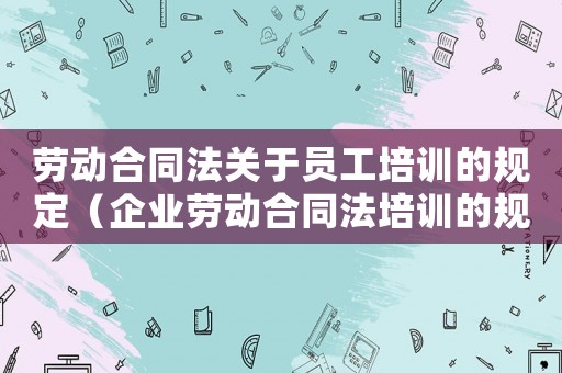 勞動合同法關(guān)于員工培訓的規(guī)定（企業(yè)勞動合同法培訓的規(guī)定有什么內(nèi)容）