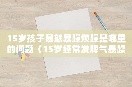 15歲孩子易怒暴躁煩躁是哪里的問(wèn)題（15歲經(jīng)常發(fā)脾氣暴躁易怒怎么回事）