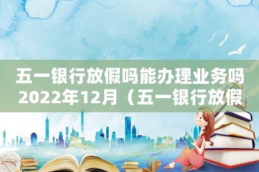 五一銀行放假嗎能辦理業(yè)務(wù)嗎2022年12月（五一銀行放假嗎能辦理業(yè)務(wù)嗎2022）