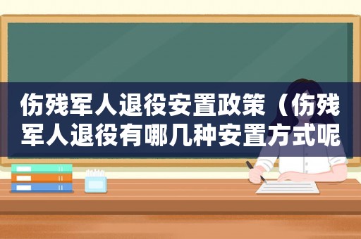 傷殘軍人退役安置政策（傷殘軍人退役有哪幾種安置方式呢）
