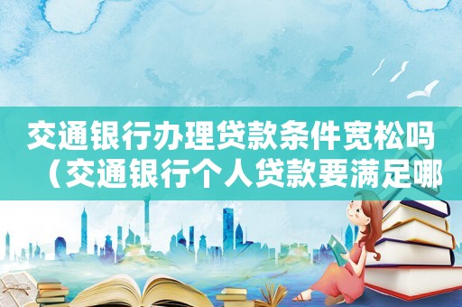 交通銀行辦理貸款條件寬松嗎（交通銀行個(gè)人貸款要滿足哪些條件呢）