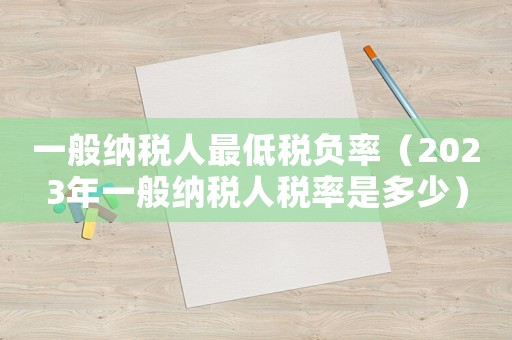 一般納稅人最低稅負(fù)率（2023年一般納稅人稅率是多少）
