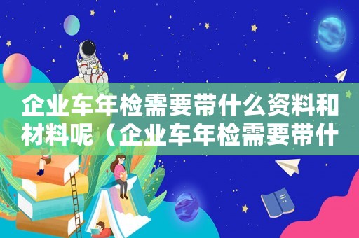 企業(yè)車年檢需要帶什么資料和材料呢（企業(yè)車年檢需要帶什么資料和材料）
