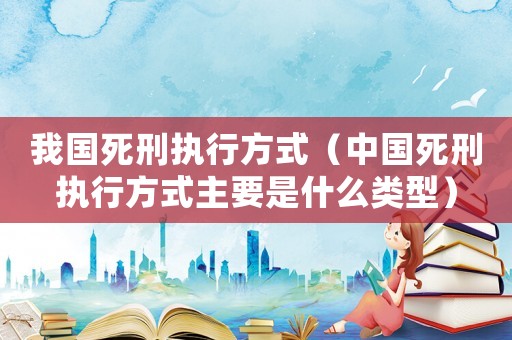 我國(guó)死刑執(zhí)行方式（中國(guó)死刑執(zhí)行方式主要是什么類型）