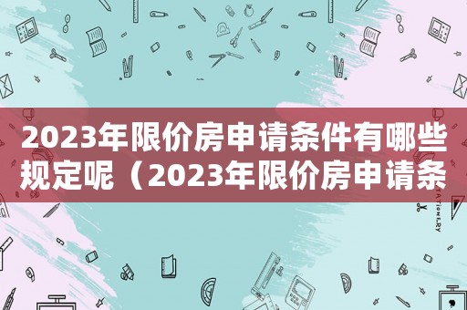 2023年限價(jià)房申請(qǐng)條件有哪些規(guī)定呢（2023年限價(jià)房申請(qǐng)條件有哪些規(guī)定）