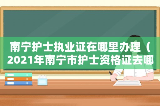 南寧護(hù)士執(zhí)業(yè)證在哪里辦理（2021年南寧市護(hù)士資格證去哪里領(lǐng)）