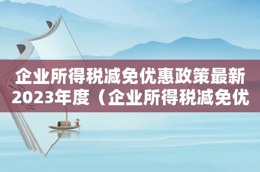 企業(yè)所得稅減免優(yōu)惠政策最新2023年度（企業(yè)所得稅減免優(yōu)惠政策最新2023年）