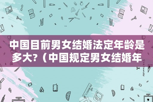 中國目前男女結(jié)婚法定年齡是多大?（中國規(guī)定男女結(jié)婚年齡是多少歲左右）