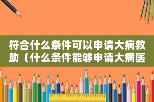 符合什么條件可以申請大病救助（什么條件能夠申請大病醫(yī)療救助呢）