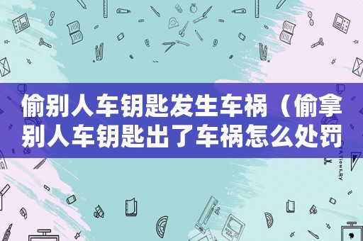 偷別人車鑰匙發(fā)生車禍（偷拿別人車鑰匙出了車禍怎么處罰）