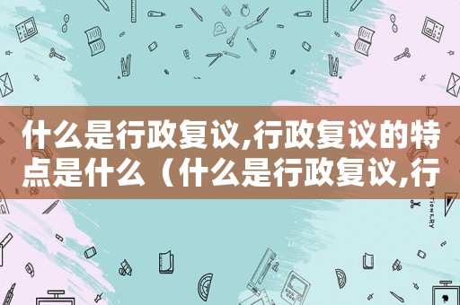 什么是行政復(fù)議,行政復(fù)議的特點是什么（什么是行政復(fù)議,行政復(fù)議的原則是什么）