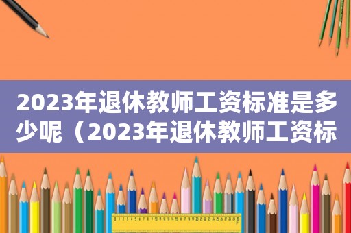 2023年退休教師工資標(biāo)準(zhǔn)是多少呢（2023年退休教師工資標(biāo)準(zhǔn)是多少）