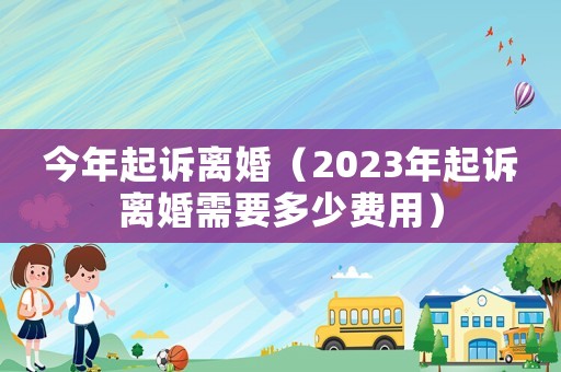 今年起訴離婚（2023年起訴離婚需要多少費(fèi)用）