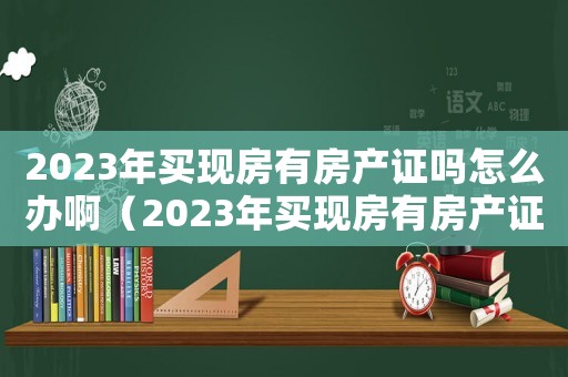 2023年買現(xiàn)房有房產(chǎn)證嗎怎么辦啊（2023年買現(xiàn)房有房產(chǎn)證嗎怎么辦）