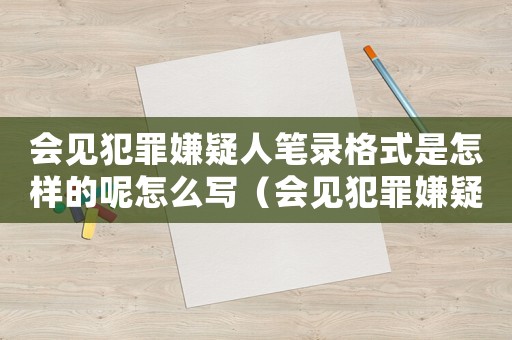 會見犯罪嫌疑人筆錄格式是怎樣的呢怎么寫（會見犯罪嫌疑人筆錄格式是怎樣的呢）