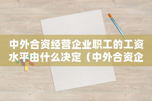 中外合資經(jīng)營(yíng)企業(yè)職工的工資水平由什么決定（中外合資企業(yè)職工的工資水平由誰(shuí)確定）