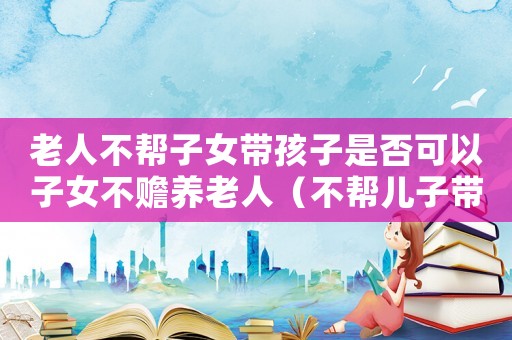 老人不幫子女帶孩子是否可以子女不贍養(yǎng)老人（不幫兒子帶孩子的老人后果怎么樣）