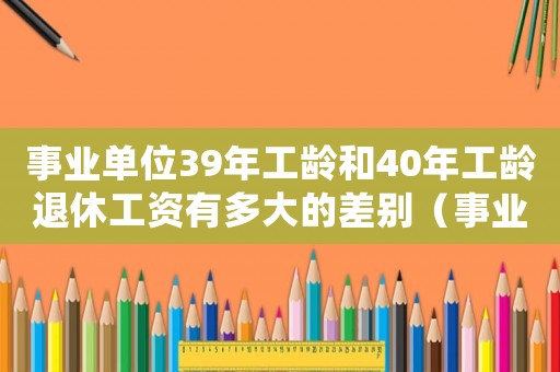 事業(yè)單位39年工齡和40年工齡退休工資有多大的差別（事業(yè)單位工齡39年和40年的區(qū)別）