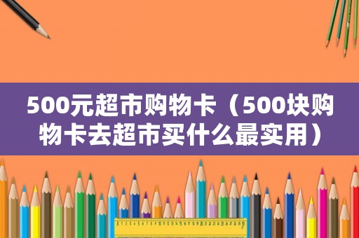 500元超市購物卡（500塊購物卡去超市買什么最實(shí)用）