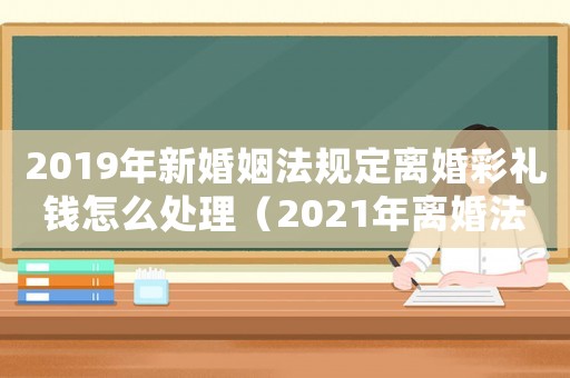 2019年新婚姻法規(guī)定離婚彩禮錢怎么處理（2021年離婚法最新規(guī)定彩禮錢）