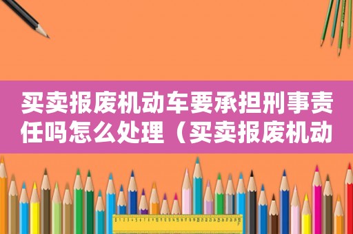 買賣報(bào)廢機(jī)動(dòng)車要承擔(dān)刑事責(zé)任嗎怎么處理（買賣報(bào)廢機(jī)動(dòng)車要承擔(dān)刑事責(zé)任嗎）