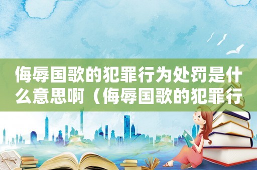 侮辱國(guó)歌的犯罪行為處罰是什么意思啊（侮辱國(guó)歌的犯罪行為處罰是什么意思）