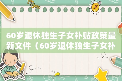 60歲退休獨(dú)生子女補(bǔ)貼政策最新文件（60歲退休獨(dú)生子女補(bǔ)貼政策最新）
