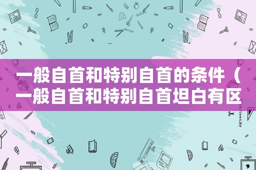 一般自首和特別自首的條件（一般自首和特別自首坦白有區(qū)別嗎）