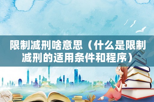 限制減刑啥意思（什么是限制減刑的適用條件和程序）