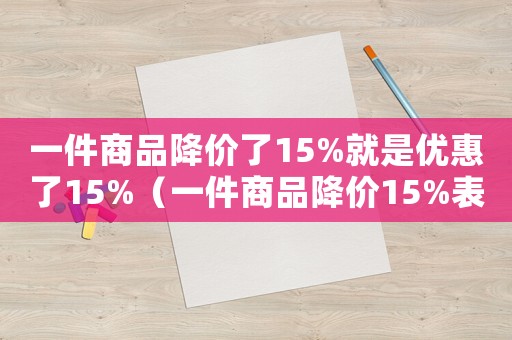 一件商品降價(jià)了15%就是優(yōu)惠了15%（一件商品降價(jià)15%表示的意義是）