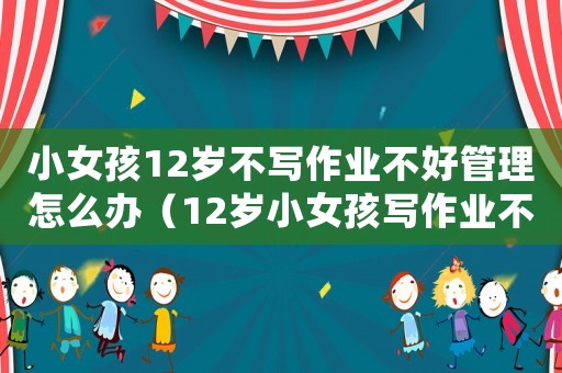 小女孩12歲不寫作業(yè)不好管理怎么辦（12歲小女孩寫作業(yè)不自覺怎么辦?）