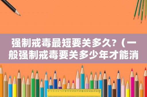 強制戒毒最短要關(guān)多久?（一般強制戒毒要關(guān)多少年才能消除）