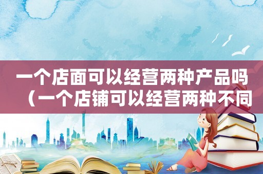 一個(gè)店面可以經(jīng)營(yíng)兩種產(chǎn)品嗎（一個(gè)店鋪可以經(jīng)營(yíng)兩種不同種類(lèi)的買(mǎi)賣(mài)嗎）