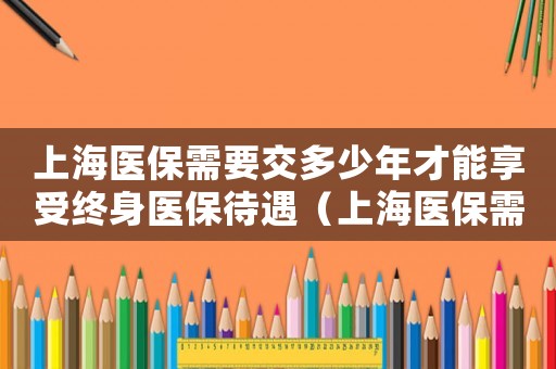 上海醫(yī)保需要交多少年才能享受終身醫(yī)保待遇（上海醫(yī)保需要交多少年才能享受終身）