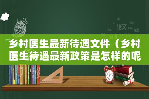 鄉(xiāng)村醫(yī)生最新待遇文件（鄉(xiāng)村醫(yī)生待遇最新政策是怎樣的呢）