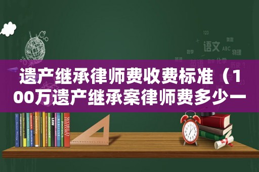 遺產(chǎn)繼承律師費收費標準（100萬遺產(chǎn)繼承案律師費多少一一）