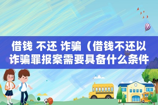 借錢 不還 詐騙（借錢不還以詐騙罪報(bào)案需要具備什么條件）
