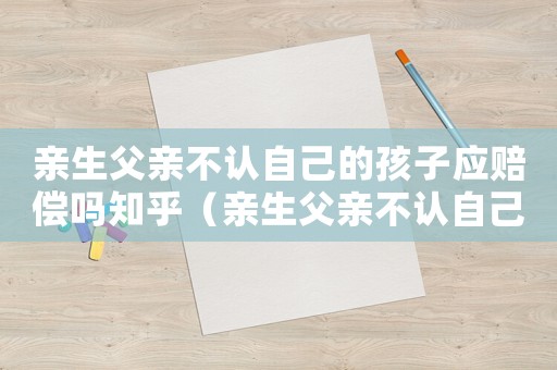 親生父親不認自己的孩子應(yīng)賠償嗎知乎（親生父親不認自己的孩子應(yīng)賠償嗎）