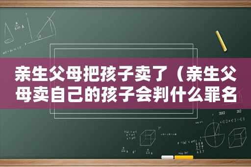 親生父母把孩子賣了（親生父母賣自己的孩子會(huì)判什么罪名）