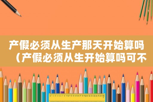 產(chǎn)假必須從生產(chǎn)那天開(kāi)始算嗎（產(chǎn)假必須從生開(kāi)始算嗎可不可以補(bǔ)休）