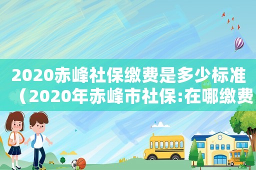 2020赤峰社保繳費是多少標準（2020年赤峰市社保:在哪繳費）