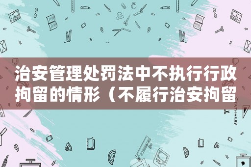 治安管理處罰法中不執(zhí)行行政拘留的情形（不履行治安拘留的法律責(zé)任是什么?）